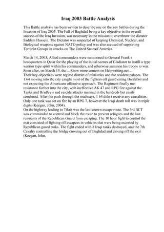 Iraq 2003 Battle Analysis
This Battle analysis has been written to describe one on the key battles during the
Invasion of Iraq 2003. The Fall of Baghdad being a key objective in the overall
success of the Iraq Invasion, was necessary in the mission to overthrow the dictator
Saddam Hussein. The Dictator was suspected of keeping Chemical, Nuclear, and
Biological weapons against NATO policy and was also accused of supporting
Terrorist Groups in attacks on The United Statesof America.
March 14, 2003; Allied commanders were summoned to General Frank s
headquarters in Qatar for the playing of the initial scenes of Gladiator to instill a type
warrior type spirit within his commanders, and otherwise summon his troops to war.
Soon after, on March 19, the ... Show more content on Helpwriting.net ...
Their key objectives were regime district of ministries and the resident palaces. The
1 64 moving into the city caught most of the fighters off guard eating Breakfast and
not expecting the Americans offensive approach. The Regiment finally met
resistance further into the city, with ineffective AK 47 and RPG fire against the
Tanks and Bradley s and suicide attacks manned in the hundreds but easily
combated. After the push through the roadways, 1 64 didn t receive any causalities.
Only one tank was set on fire by an RPG 7, however the Iraqi death toll was in triple
digits (Keegan, John, 2004).
On the highway leading to Tikrit was the last known escape route. The 3rd BCT
was commanded to control and block the route to prevent refugees and the last
remnants of the Republican Guard from escaping. The 10 hour fight to control the
exit consisted of fighting off escapees in vehicles that were being escorted by
Republican guard tanks. The fight ended with 8 Iraqi tanks destroyed, and the 7th
Cavalry controlling the bridge crossing out of Baghdad and closing off the exit
(Keegan, John,
 