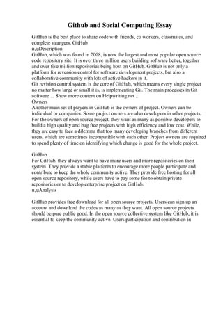 Github and Social Computing Essay
GitHub is the best place to share code with friends, co workers, classmates, and
complete strangers. GitHub
п‚џDescription
GitHub, which was found in 2008, is now the largest and most popular open source
code repository site. It is over three million users building software better, together
and over five million repositories being host on GitHub. GitHub is not only a
platform for reversion control for software development projects, but also a
collaborative community with lots of active hackers in it.
Git revision control system is the core of GitHub, which means every single project
no matter how large or small it is, is implementing Git. The main processes in Git
software ... Show more content on Helpwriting.net ...
Owners
Another main set of players in GitHub is the owners of project. Owners can be
individual or companies. Some project owners are also developers in other projects.
For the owners of open source project, they want as many as possible developers to
build a high quality and bug free projects with high efficiency and low cost. While,
they are easy to face a dilemma that too many developing branches from different
users, which are sometimes incompatible with each other. Project owners are required
to spend plenty of time on identifying which change is good for the whole project.
GitHub
For GitHub, they always want to have more users and more repositories on their
system. They provide a stable platform to encourage more people participate and
contribute to keep the whole community active. They provide free hosting for all
open source repository, while users have to pay some fee to obtain private
repositories or to develop enterprise project on GitHub.
п‚џAnalysis
GitHub provides free download for all open source projects. Users can sign up an
account and download the codes as many as they want. All open source projects
should be pure public good. In the open source collective system like GitHub, it is
essential to keep the community active. Users participation and contribution in
 