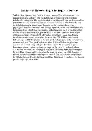 Similarities Between Iago s Soliloquy In Othello
William Shakespeare s play Othello is a short, drama filled with suspense, hate,
manipulation, and jealousy. The main characters are Iago: the antagonist and
Othello: the protagonist. The suspicion of Othello being with Iago s wife causes him
to hate Othello. No matter what version of Iago s soliloquy is depicted as the hate
for Othellois strongly stated. Iagos character can be considered as a creepy,
psychopath, individual obsessed with revenge against Othello. The three videos and
the passage from Othello have similarities and differences, but it is the details that
creates: either a different mood, performance, or symbol from each other. Iago s
soliloquy on page 572 bring forth information about Iago s inner thoughts and
foreshadows other events in the play. Between lines 370 373 is a conversation
between Iago and Roderigo, and in the conversation Iago seems to be an honest and
trustworthy friend. That quickly changes when William Shakespearegives the
audience an understanding of Iago s deceit and anger. When Iago says, gained
knowledge should profane...with such a snipe but for my sport and profit (lines
374 376) he confesses that Roderigo is a fool that can easily be taken advantage of
by him. Then he goes on to explain how he hates the Moor (line 376) , because of
rumors he heard about Othello being with his wife. Not only does he have distrust
for Othello, but also Cassio. Iago pauses at least three times to emphasize his thought
process. Iago says, after some
 