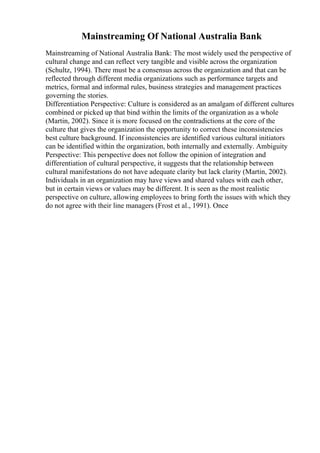Mainstreaming Of National Australia Bank
Mainstreaming of National Australia Bank: The most widely used the perspective of
cultural change and can reflect very tangible and visible across the organization
(Schultz, 1994). There must be a consensus across the organization and that can be
reflected through different media organizations such as performance targets and
metrics, formal and informal rules, business strategies and management practices
governing the stories.
Differentiation Perspective: Culture is considered as an amalgam of different cultures
combined or picked up that bind within the limits of the organization as a whole
(Martin, 2002). Since it is more focused on the contradictions at the core of the
culture that gives the organization the opportunity to correct these inconsistencies
best culture background. If inconsistencies are identified various cultural initiators
can be identified within the organization, both internally and externally. Ambiguity
Perspective: This perspective does not follow the opinion of integration and
differentiation of cultural perspective, it suggests that the relationship between
cultural manifestations do not have adequate clarity but lack clarity (Martin, 2002).
Individuals in an organization may have views and shared values with each other,
but in certain views or values may be different. It is seen as the most realistic
perspective on culture, allowing employees to bring forth the issues with which they
do not agree with their line managers (Frost et al., 1991). Once
 