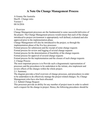 A Note On Change Management Process
A Granny flat Australia
Doc#8 : Change rules
Version 1
08/16/2016
1. Overview
Change Management processes are the fundamental to some successful deliveries of
the project. The Change Management process would ensure that each of the change
introduced to project environment is appropriately well defined, evaluated and also
approved prior to the implementation phase.
Change Management will also be introduced to the project, so through the
implementation phase of the five key processes:
Formal process for submission and the receipt of some change requests
Formal process for review and logging of several change requests
Formal process for the determination of feasibility of the change requests
Formal process for approval of several change requests
Formal process for the implementation and the closure of such change requests
2. Change Process
The most important process is to Provide such a diagrammatic representation of
processes and the procedures to be undertaken to the initiate, also implement and
review effects of the changes within the whole project.
2.1. Summary
The diagram provides a brief overview of change processes, and procedures in order
to be undertaken to do effectively manage the project related changes. So, Change
Management roles have also been allocated.
2.2. Submit Change Request
This processes provide an ability for any member of project team in order to submit
such a request for the change to project. Hence, the following procedures should be
 
