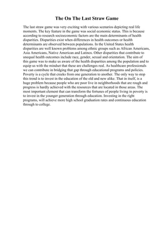 The On The Last Straw Game
The last straw game was very exciting with various scenarios depicting real life
moments. The key feature in the game was social economic status. This is because
according to research socioeconomic factors are the main determinants of health
disparities. Disparities exist when differences in health outcomes or health
determinants are observed between populations. In the United States health
disparities are well known problems among ethnic groups such as African Americans,
Asia Americans, Native American and Latinos. Other disparities that contribute to
unequal health outcomes include race, gender, sexual and orientation. The aim of
this game was to make us aware of the health disparities among the population and to
equip us with the mindset that these are challenges real. As healthcare professionals
we can contribute in bridging that gap through educational programs and policies.
Poverty is a cycle that creeks from one generation to another. The only way to stop
this trend is to invest in the education of the old and new alike. That in itself, is a
huge problem because people who are poor live in neighborhoods that are rough and
progress is hardly achieved with the resources that are located in those areas. The
most important element that can transform the fortunes of people living in poverty is
to invest in the younger generation through education. Investing in the right
programs, will achieve more high school graduation rates and continuous education
through to college.
 