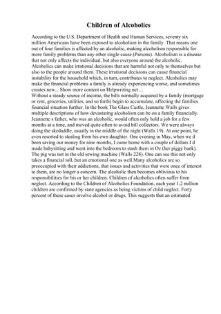 Children of Alcoholics
According to the U.S. Department of Health and Human Services, seventy six
million Americans have been exposed to alcoholism in the family. That means one
out of four families is affected by an alcoholic, making alcoholism responsible for
more family problems than any other single cause (Parsons). Alcoholism is a disease
that not only affects the individual, but also everyone around the alcoholic.
Alcoholics can make irrational decisions that are harmful not only to themselves but
also to the people around them. These irrational decisions can cause financial
instability for the household which, in turn, contributes to neglect. Alcoholics may
make the financial problems a family is already experiencing worse, and sometimes
creates new... Show more content on Helpwriting.net ...
Without a steady source of income, the bills normally acquired by a family (mortgage
or rent, groceries, utilities, and so forth) begin to accumulate, affecting the families
financial situation further. In the book The Glass Castle, Jeannette Walls gives
multiple descriptions of how devastating alcoholism can be on a family financially.
Jeannette s father, who was an alcoholic, would often only hold a job for a few
months at a time, and moved quite often to avoid bill collectors. We were always
doing the skedaddle, usually in the middle of the night (Walls 19). At one point, he
even resorted to stealing from his own daughter. One evening in May, when we d
been saving our money for nine months, I came home with a couple of dollars I d
made babysitting and went into the bedroom to stash them in Oz (her piggy bank).
The pig was not in the old sewing machine (Walls 228). One can see this not only
takes a financial toll, but an emotional one as well.Many alcoholics are so
preoccupied with their addictions, that issues and activities that were once of interest
to them, are no longer a concern. The alcoholic then becomes oblivious to his
responsibilities for his or her children. Children of alcoholics often suffer from
neglect. According to the Children of Alcoholics Foundation, each year 1.2 million
children are confirmed by state agencies as being victims of child neglect. Forty
percent of these cases involve alcohol or drugs. This suggests that an estimated
 
