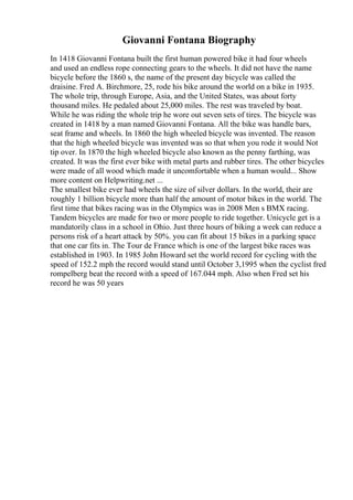 Giovanni Fontana Biography
In 1418 Giovanni Fontana built the first human powered bike it had four wheels
and used an endless rope connecting gears to the wheels. It did not have the name
bicycle before the 1860 s, the name of the present day bicycle was called the
draisine. Fred A. Birchmore, 25, rode his bike around the world on a bike in 1935.
The whole trip, through Europe, Asia, and the United States, was about forty
thousand miles. He pedaled about 25,000 miles. The rest was traveled by boat.
While he was riding the whole trip he wore out seven sets of tires. The bicycle was
created in 1418 by a man named Giovanni Fontana. All the bike was handle bars,
seat frame and wheels. In 1860 the high wheeled bicycle was invented. The reason
that the high wheeled bicycle was invented was so that when you rode it would Not
tip over. In 1870 the high wheeled bicycle also known as the penny farthing, was
created. It was the first ever bike with metal parts and rubber tires. The other bicycles
were made of all wood which made it uncomfortable when a human would... Show
more content on Helpwriting.net ...
The smallest bike ever had wheels the size of silver dollars. In the world, their are
roughly 1 billion bicycle more than half the amount of motor bikes in the world. The
first time that bikes racing was in the Olympics was in 2008 Men s BMX racing.
Tandem bicycles are made for two or more people to ride together. Unicycle get is a
mandatorily class in a school in Ohio. Just three hours of biking a week can reduce a
persons risk of a heart attack by 50%. you can fit about 15 bikes in a parking space
that one car fits in. The Tour de France which is one of the largest bike races was
established in 1903. In 1985 John Howard set the world record for cycling with the
speed of 152.2 mph the record would stand until October 3,1995 when the cyclist fred
rompelberg beat the record with a speed of 167.044 mph. Also when Fred set his
record he was 50 years
 