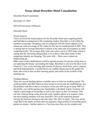 Essay about Dreschler Hotel Consultation
Dreschler Hotel Consultation
December 12, 2010
HTT230 University of Phoenix
Dreschler Hotel
Trend Analysis
I have reviewed the trend analysis for the Dreschler Hotel and competing hotels
and find that in comparison to the competing market, Dreschler is well within the
numbers on average. Occupancy rate as compared with like hotels appears to be
almost par with an average of 99.3 index for the last six month period of 2005. This
is stating that on average Dreschler is almost at the same rate of occupancy as other
competing hotels. The average daily room rate comes out to a 100.8 index which is
stating that the rate being charged daily is at or above what other hotels in this
competing industry are charging. The same with ... Show more content on
Helpwriting.net ...
Other areas of the establishment could be opened up more for private sitting time or
just admiring the beauty surrounding the lodge. Breakfast is served at the door of all
rooms by 7 a.m. every morning, and consists of cheeses, fresh fruits, juices, yogurts,
and fresh baked pastries. I would like to see a public dining area in the garden for
those who wish to dine on their morning pastry and coffee in the comfort of the
morning sun.
Funding Options
There are several funding options available since we have no working capital. We
could go public and offer shares to raise money to invest into the modifications, but
the problem with this is that as a business owner you will not get to keep 100% of
the profits; you will be paying your shareholders a dividend. Equity investors will
require a percentage of ownership as well as the return on their investment. This
can also wind up being costly down the road. Another option is to acquire a loan,
but most lending institutes will only lend 60% 70% of the requested amount
leaving the borrower having to raise the other 30% 40% in equity. This may not be
a bad deal if the equity investor does not demand a large portion of ownership and is
patient on returns. Another option is a 7(a) loan since they are the simplest and
 