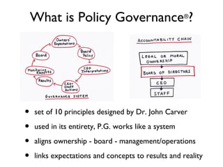 What is Policy Governance ?                      ®




•   set of 10 principles, designed by Dr. John Carver

•   used in its entirety, P.G. works like a system

•   aligns ownership - board - management/operations

•   links expectations and concepts to results and reality
 