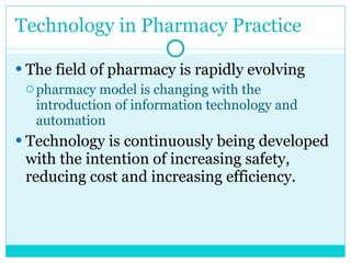 Technology in Pharmacy Practice The field of pharmacy is rapidly evolving pharmacy model is changing with the introduction of information technology and automation Technology is continuously being developed with the intention of increasing safety, reducing cost and increasing efficiency. 