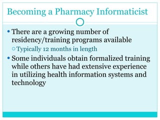 Becoming a Pharmacy Informaticist There are a growing number of residency/training programs available Typically 12 months in length Some individuals obtain formalized training while others have had extensive experience in utilizing health information systems and technology   