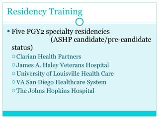 Residency Training Five PGY2 specialty residencies  (ASHP candidate/pre-candidate status)  Clarian Health Partners  James A. Haley Veterans Hospital  University of Louisville Health Care  VA San Diego Healthcare System  The Johns Hopkins Hospital  