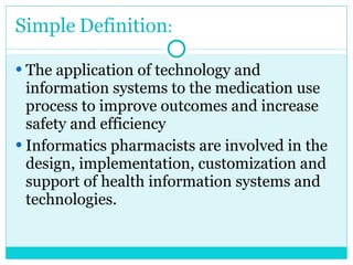 Simple   Definition : The application of technology and information systems to the medication use process to improve outcomes and increase safety and efficiency Informatics pharmacists are involved in the design, implementation, customization and support of health information systems and technologies.  