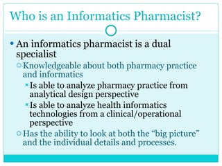 Who is an Informatics Pharmacist? An informatics pharmacist is a dual specialist Knowledgeable about both pharmacy practice and informatics  Is able to analyze pharmacy practice from analytical design perspective Is able to analyze health informatics technologies from a clinical/operational perspective  Has the ability to look at both the “big picture” and the individual details and processes. 