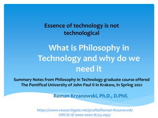 What is Philosophy in
Technology and why do we
need it
Roman Krzanowski, Ph.D., D.Phil.
Essence of technology is not
technological
Summary Notes from Philosophy in Technology graduate course offered
The Pontifical University of John Paul II in Krakow, in Spring 2021
https://www.researchgate.net/profile/Roman-Krzanowski
ORCID iD 0000-0002-8753-0957
 
