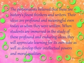 • The perennialists believed that these are
  history's finest thinkers and writers. Their
  ideas are profound and meaningful even
  today as when they were written. When
  students are immersed in the study of
  these profound and enduring ideas, they
  will appreciate learning for its own sake as
  well as develop their intellectual powers
  and moral qualities.
 