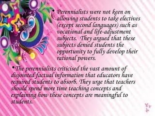 • Perennialists were not keen on
                  allowing students to take electives
                  (except second languages) such as
                  vocational and life-adjustment
                  subjects. They argued that these
                  subjects denied students the
                  opportunity to fully develop their
                  rational powers.
•The perennialists criticised the vast amount of
disjointed factual information that educators have
required students to absorb. They urge that teachers
should spend more time teaching concepts and
explaining how these concepts are meaningful to
students.
 