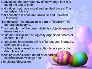 It advocates the permanency of knowledge that has
    stood the test of time
and values that have moral and spiritual bases. The
    underlying idea is
that education is constant, absolute and universal.
    Obviously,
"perennialism" in education is born of "idealism" in
    general philosophy.
The curriculum of the perennialist is subject-centered. It
    draws heavily
on defined disciplines or logically organised bodies of
    content, but it
emphasizes teachinglleaming of languages, literature,
    sciences and arts.
The teacher is viewed as an authority in a particular
    discipline and
teaching is considered an art of imparting
    inforrnationlknowledge and
stimulating discussion.
 