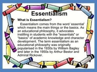 Essentialism
• What is Essentialism?
    Essentialism comes from the word ‘essential’
  which means the main things or the basics. As
  an educational philosophy, it advocates
  instilling in students with the "essentials" or
  “basics” of academic knowledge and character
  development. The term essentialism as an
  educational philosophy was originally
  popularised in the 1930s by William Bagley
  and later in the 1950s by Arthur Bestor and
  Admiral Rickover.
 
