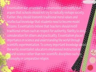 • Essentialism was grounded in a conservative philosophy that
  argues that schools should not try to radically reshape society.
  Rather, they should transmit traditional moral values and
  intellectual knowledge that students need to become model
  citizens. Essentialists believe that teachers should instill
  traditional virtues such as respect for authority, fidelity to duty,
  consideration for others and practicality. Essentialism placed
  importance on science and understanding the world through
  scientific experimentation. To convey important knowledge about
  the world, essentialist educators emphasised instruction in
  natural science rather than non-scientific disciplines such as
  philosophy or comparative religion.
 