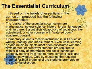 The Essentialist Curriculum
    - Based on the beliefs of essentialism, the
  curriculum proposed has the following
  characteristics:
• The ‘basics’ of the essentialist curriculum are
  mathematics, natural science, history, foreign language,
  and literature. Essentialists disapprove of vocational, life-
  adjustment, or other courses with "watered down"
  academic content.
• Elementary students receive instruction in skills such as
  writing, reading, and measurement. Even while learning
  art and music (subjects most often associated with the
  development of creativity) students are required to
  master a body of information and basic techniques,
  gradually moving from less to more complex skills and
  detailed knowledge. Only by mastering the required
  material for their grade level are students promoted to
  the next higher grade.
 