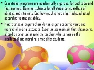 • Essentialist programs are academically rigorous, for both slow and
  fast learners. Common subjects for all students regardless of
  abilities and interests. But, how much is to be learned is adjusted
  according to student ability.
• It advocates a longer school day, a longer academic year, and
  more challenging textbooks. Essentialists maintain that classrooms
  should be oriented around the teacher, who serves as the
  intellectual and moral role model for students.
 
