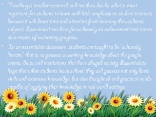 • Teaching is teacher-centered and teachers decide what is most
  important for students to learn with little emphasis on student interests
  because it will divert time and attention from learning the academic
  subjects. Essentialist teachers focus heavily on achievement test scores
  as a means of evaluating progress.
• In an essentialist classroom, students are taught to be "culturally
  literate," that is, to possess a working knowledge about the people,
  events, ideas, and institutions that have shaped society. Essentialists
  hope that when students leave school, they will possess not only basic
  skills and extensive knowledge, but also disciplined and practical minds,
  capable of applying their knowledge in real world settings.
 