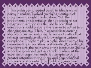 This philosophy, rooted partly in idealism and
partly in realism, evolved mainly as a critique of
progressive thought in education. Yet, the
proponents of essentialism do not totally reject
progressive methods as they do believe that
education should prepare the learner to adjust to a
changing society. Thus, in essentialism learning
should consist in mastering the subject matter that
reflects currently available knowledge in various
disciplines. Teachers play a highly directive role by
disseminating information to students. According to
this viewpoint, the main arms of the institution (be it a
school or a college) get sidetracked, when, at the
expense of cognitive needs, it attempts to pay
greater attention to the social and psychological
problems of students. The Field of Curriculum
 
