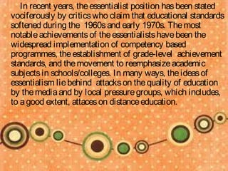 In recent years, the essentialist position has been stated
vociferously by critics who claim that educational standards
softened during the 1960s and early 1970s. The most
notable achievements of the essentialists have been the
widespread implementation of competency based
programmes, the establishment of grade-level achievement
standards, and the movement to reemphasize academic
subjects in schools/colleges. In many ways, the ideas of
essentialism lie behind attacks on the quality of education
by the media and by local pressure groups, which includes,
to a good extent, attaces on distance education.
 