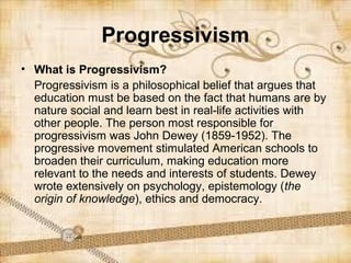 Progressivism
• What is Progressivism?
  Progressivism is a philosophical belief that argues that
  education must be based on the fact that humans are by
  nature social and learn best in real-life activities with
  other people. The person most responsible for
  progressivism was John Dewey (1859-1952). The
  progressive movement stimulated American schools to
  broaden their curriculum, making education more
  relevant to the needs and interests of students. Dewey
  wrote extensively on psychology, epistemology (the
  origin of knowledge), ethics and democracy.
 