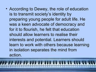 • According to Dewey, the role of education
  is to transmit society’s identity by
  preparing young people for adult life. He
  was a keen advocate of democracy and
  for it to flourish, he felt that education
  should allow learners to realise their
  interests and potential. Learners should
  learn to work with others because learning
  in isolation separates the mind from
  action.
 