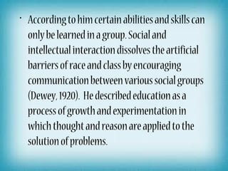 • According to him certain abilities and skills can
  only be learned in a group. Social and
  intellectual interaction dissolves the artificial
  barriers of race and class by encouraging
  communication between various social groups
  (Dewey, 1920). He described education as a
  process of growth and experimentation in
  which thought and reason are applied to the
  solution of problems.
 