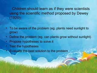 Children should learn as if they were scientists
  using the scientific method proposed by Dewey
  (1920):

• To be aware of the problem (eg. plants need sunlight to
  grow)
• Define the problem (eg. can plants grow without sunlight)
• Propose hypotheses to solve it
• Test the hypotheses
• Evaluate the best solution to the problem
 