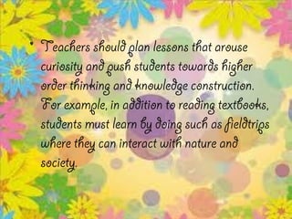 • Teachers should plan lessons that arouse
  curiosity and push students towards higher
  order thinking and knowledge construction.
  For example, in addition to reading textbooks,
  students must learn by doing such as fieldtrips
  where they can interact with nature and
  society.
 