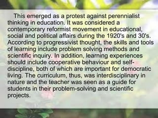 This emerged as a protest against perennialist
thinking in education. It was considered a
contemporary reformist movement in educational,
social and political affairs during the 1920's and 30's.
According to progressivist thought, the skills and tools
of learning include problem solving methods and
scientific inquiry. In addition, learning experiences
should include cooperative behaviour and self-
discipline, both of which are important for democratic
living. The curriculum, thus, was interdisciplinary in
nature and the teacher was seen as a guide for
students in their problem-solving and scientific
projects.
 
