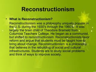 Reconstructionism
• What is Reconstructionism?
  Reconstructionism was a philosophy uniquely popular in
  the U.S. during the 1930's through the 1960's. It was
  largely the brain child of Theodore Brameld from
  Columbia Teachers College. He began as a communist,
  but shifted to reconstructionism. Reconstructionists favor
  reform and argue that students must be taught how to
  bring about change. Reconstructionism is a philosophy
  that believes in the rebuilding of social and cultural
  infrastructures. Students are to study social problems
  and think of ways to improve society.
 