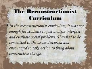 The Reconstructionist
         Curriculum
• In the reconstructionist curriculum, it was not
  enough for students to just analyse interpret
  and evaluate social problems. They had to be
  committed to the issues discussed and
  encouraged to take action to bring about
  constructive change.
 