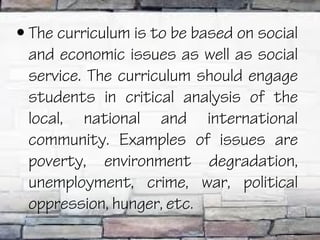 • The curriculum is to be based on social
  and economic issues as well as social
  service. The curriculum should engage
  students in critical analysis of the
  local, national and international
  community. Examples of issues are
  poverty, environment degradation,
  unemployment, crime, war, political
  oppression, hunger, etc.
 