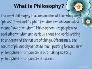 What is Philosophy?
The word philosophy is a combination of the Greek word
“philos” (love) and “sophia” (wisdom) which translated
means “love of wisdom”. Philosophers are people who
seek after wisdom and curious about the world seeking
to understand the nature of things. Oftentimes, the
result of philosophy is not so much putting forward new
philosophies or propositions but making existing
philosophies or propositions clearer.
 