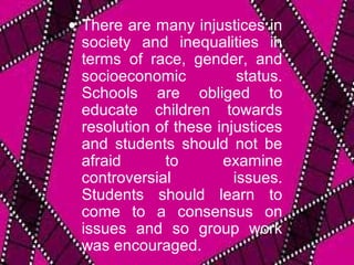 • There are many injustices in
  society and inequalities in
  terms of race, gender, and
  socioeconomic           status.
  Schools are obliged to
  educate children towards
  resolution of these injustices
  and students should not be
  afraid      to       examine
  controversial          issues.
  Students should learn to
  come to a consensus on
  issues and so group work
  was encouraged.
 