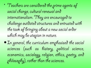 • Teachers are considered the prime agents of
  social change, cultural renewal and
  internationalism. They are encouraged to
  challenge outdated structures and entrusted with
  the task of bringing about a new social order
  which may be utopian in nature.
• In general, the curriculum emphasised the social
  sciences (such as history, political science,
  economics, sociology, religion, ethics, poetry, and
  philosophy), rather than the sciences.
 