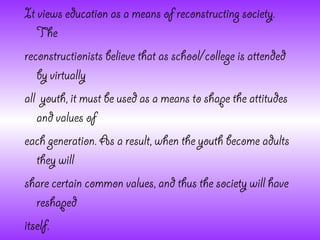 It views education as a means of reconstructing society.
   The
reconstructionists believe that as school/college is attended
   by virtually
all youth, it must be used as a means to shape the attitudes
   and values of
each generation. As a result, when the youth become adults
   they will
share certain common values, and thus the society will have
   reshaped
itself.
 