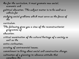 As for the curriculum, it must promote new social,
   economic and
political education. The subject matter is to be used as a
   vehicle for
studying social problems which must serve as the focus of
   the
curriculum.
The following gives you a view of the reconstructionist
   programme of
education:
critical examination of the cultural heritage of a society as
   well as the
entire civilization;
scrutiny of controversial issues;
commitment to bring about social and constructive change;
cultivation of a planning-in-advance attitude that
   considers the
 