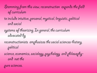 Stemming from this view, reconstruction expands the field
   of curriculum
to include intuitive, personal, mystical, linguistic, political
   and social
systems of theorizing. In general, the curriculum
   advocated by
reconstructionists emphasizes the social sciences-history,
   political
science, economics, sociology, psychology and philosophy-
   and not the
pure sciences.
 