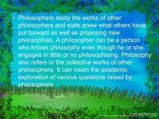 • Philosophers study the works of other
  philosophers and state anew what others have
  put forward as well as proposing new
  philosophies. A philosopher can be a person
  who knows philosophy even though he or she
  engages in little or no philosophising. Philosophy
  also refers to the collective works of other
  philosophers. It can mean the academic
  exploration of various questions raised by
  philosophers.
 