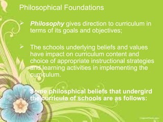 Philosophical Foundations

 Philosophy gives direction to curriculum in
  terms of its goals and objectives;

 The schools underlying beliefs and values
  have impact on curriculum content and
  choice of appropriate instructional strategies
  and learning activities in implementing the
  curriculum.

   Some philosphical beliefs that undergird
   the curricula of schools are as follows:
 