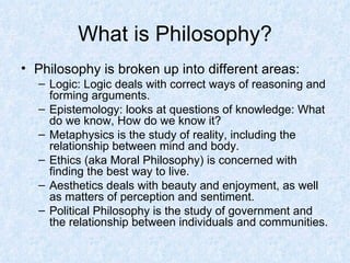 What is Philosophy? Philosophy is broken up into different areas: Logic: Logic deals with correct ways of reasoning and forming arguments. Epistemology: looks at questions of knowledge: What do we know, How do we know it? Metaphysics is the study of reality, including the relationship between mind and body. Ethics (aka Moral Philosophy) is concerned with finding the best way to live. Aesthetics deals with beauty and enjoyment, as well as matters of perception and sentiment. Political Philosophy is the study of government and the relationship between individuals and communities. 