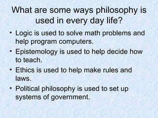 What are some ways philosophy is used in every day life? Logic is used to solve math problems and help program computers. Epistemology is used to help decide how to teach. Ethics is used to help make rules and laws. Political philosophy is used to set up systems of government. 