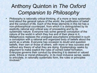 Anthony Quinton in  The Oxford Companion to Philosophy Philosophy is rationally critical thinking, of a more or less systematic kind about the general nature of the world, the justification of belief and the conduct of life. Each of the three elements in this list has a non-philosophical counterpart, from which it is distinguished by its explicitly rational and critical way of proceeding and by its systematic nature. Everyone has some general conception of the nature of the world in which they live and of their place in it. Metaphysics replaces the unargued assumptions embodied in such a conception with a rational and organized body of beliefs about the world as a whole. Everyone has occasion to doubt and question beliefs, their own or those of others, with more or less success and without any theory of what they are doing. Epistemology seeks by argument to make explicit the rules of correct belief formation. Everyone governs their conduct by directing it to desired or valued ends. Ethics or moral philosophy, in its most inclusive sense, seeks to articulate, in rationally systematic form, the rules or principles involved."  