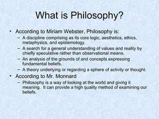 What is Philosophy? According to Miriam Webster, Philosophy is: A discipline comprising as its core logic, aesthetics, ethics, metaphysics, and epistemology.  A search for a general understanding of values and reality by chiefly speculative rather than observational means.  An analysis of the grounds of and concepts expressing fundamental beliefs.  A theory underlying or regarding a sphere of activity or thought.  According to Mr. Monnard Philosophy is a way of looking at the world and giving it meaning.  It can provide a high quality method of examining our beliefs. 