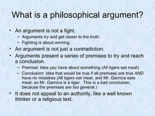 What is a philosophical argument? An argument is not a fight. Arguments try and get closer to the truth. Fighting is about winning. An argument is not just a contradiction. Arguments present a series of premises to try and reach a conclusion. Premise: Idea you have about something (All tigers eat meat) Conclusion: Idea that would be true if all premises are true  AND  have no mistakes (All tigers eat meat, and Mr. Garnica eats meat, so Mr. Garnica is a tiger.  This is a bad conclusion, because the premises are too general.) It does not appeal to an authority, like a well known thinker or a religious text. 