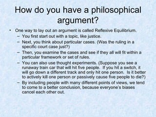 How do you have a philosophical argument? One way to lay out an argument is called Reflexive Equilibrium. You first start out with a topic, like justice. Next, you think about particular cases. (Was the ruling in a specific court case just?)  Then, you examine the cases and see if they all will fit within a particular framework or set of rules. You can also use thought experiments. (Suppose you see a runaway train car that will hit five people.  If you hit a switch, it will go down a different track and only hit one person.  Is it better to actively kill one person or passively cause five people to die?)  By including people with many different points of views, we tend to come to a better conclusion, because everyone’s biases cancel each other out. 