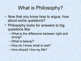 What is Philosophy? Now that you know how to argue, how about some questions? Philosophy looks for answers to big questions like: What is the difference between right and wrong? What is beauty? How do I know what is real? How should I live my life? 